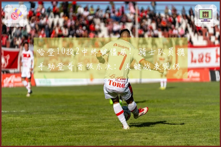 哈登10投2中终破僵局！骑士队员携手助登哥晋级东决：关键战表现仍待提升