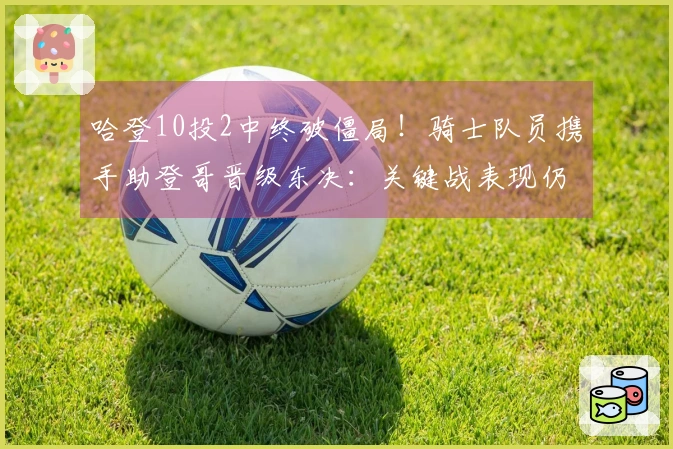 哈登10投2中终破僵局！骑士队员携手助登哥晋级东决：关键战表现仍待提升